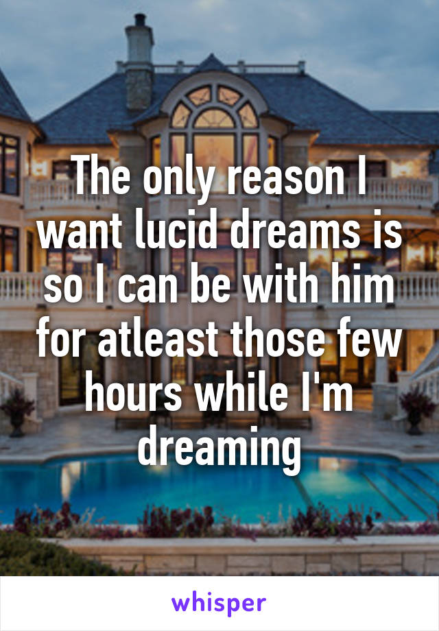 The only reason I want lucid dreams is so I can be with him for atleast those few hours while I'm dreaming