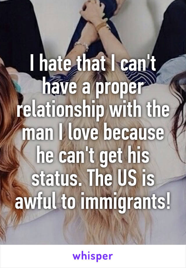 I hate that I can't have a proper relationship with the man I love because he can't get his status. The US is awful to immigrants!