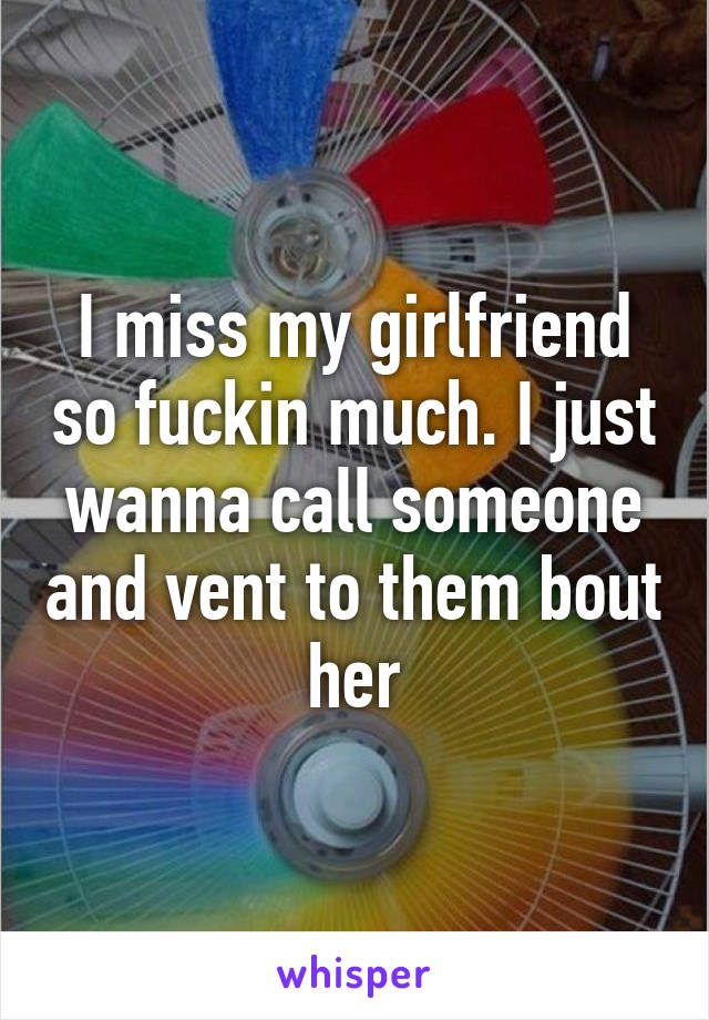 I miss my girlfriend so fuckin much. I just wanna call someone and vent to them bout her