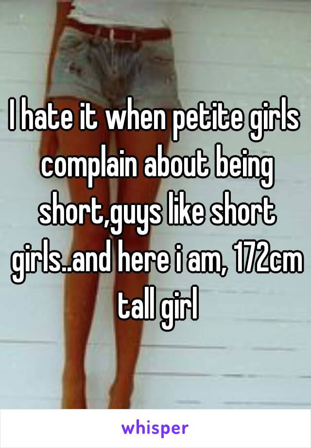 I hate it when petite girls complain about being short,guys like short girls..and here i am, 172cm tall girl