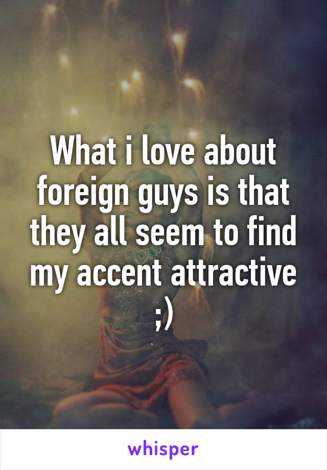 What i love about foreign guys is that they all seem to find my accent attractive ;)