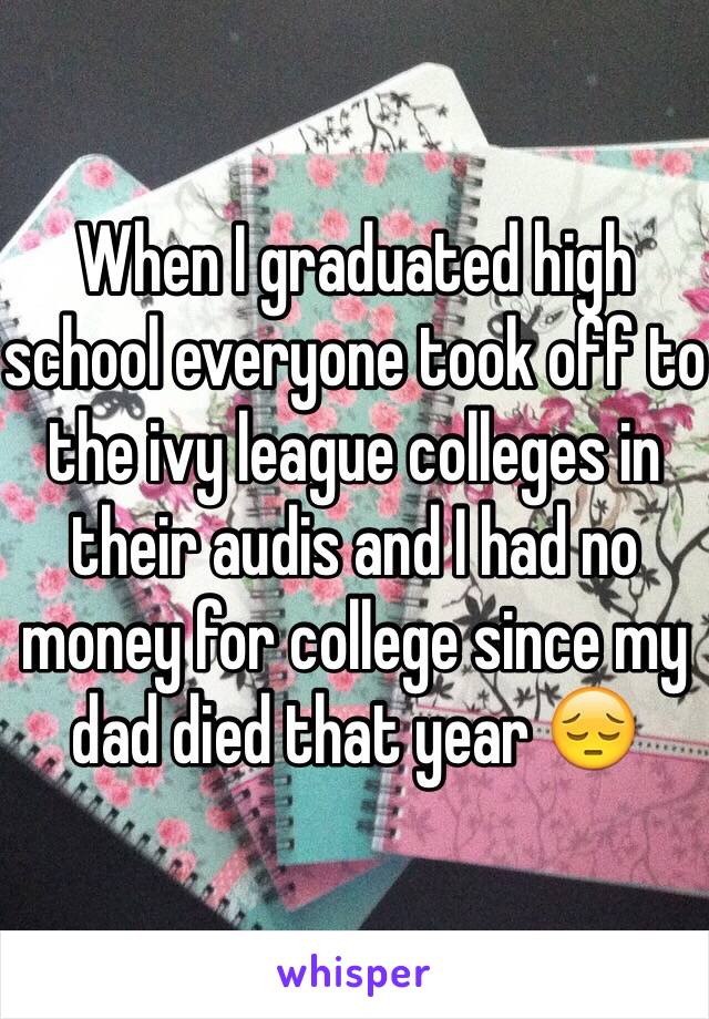 When I graduated high school everyone took off to the ivy league colleges in their audis and I had no money for college since my dad died that year 😔