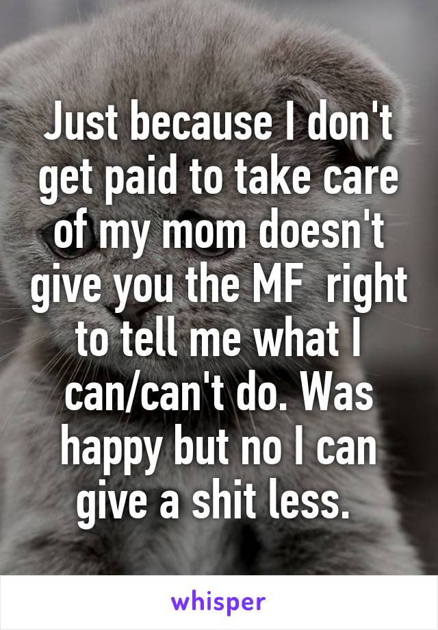 Just because I don't get paid to take care of my mom doesn't give you the MF  right to tell me what I can/can't do. Was happy but no I can give a shit less. 