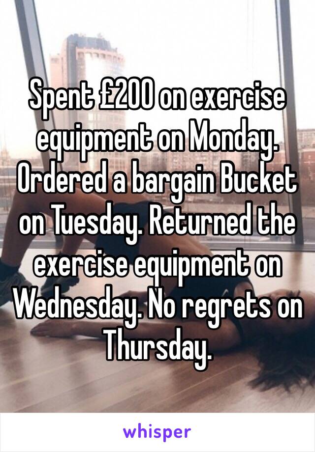 Spent £200 on exercise equipment on Monday. Ordered a bargain Bucket on Tuesday. Returned the exercise equipment on Wednesday. No regrets on Thursday.