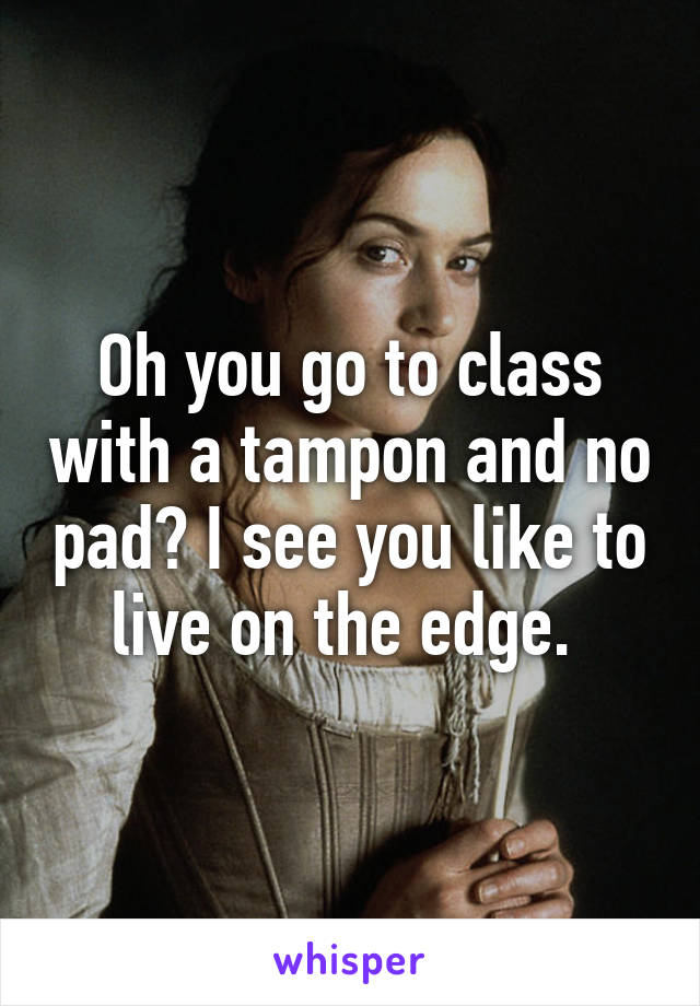 Oh you go to class with a tampon and no pad? I see you like to live on the edge. 