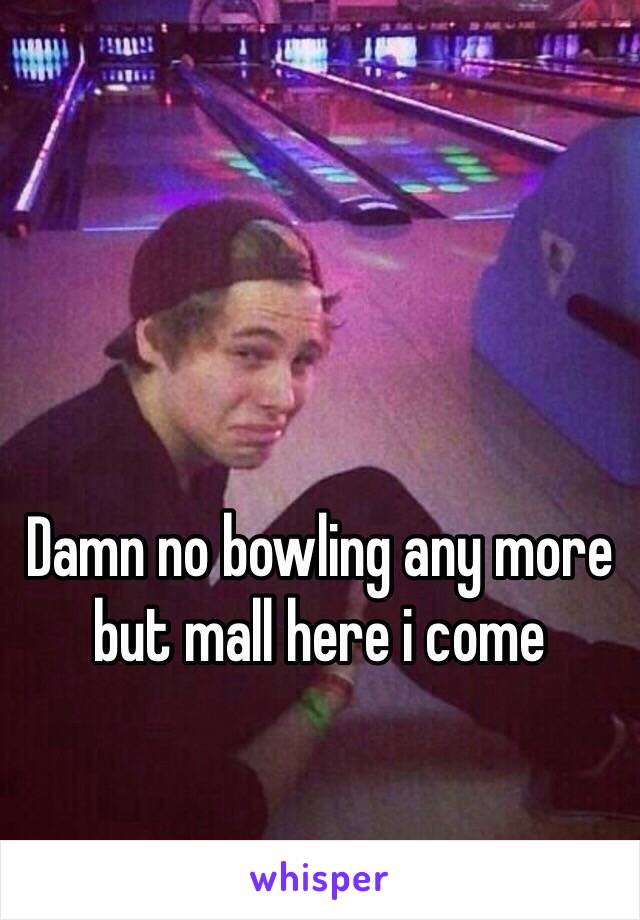 Damn no bowling any more but mall here i come 