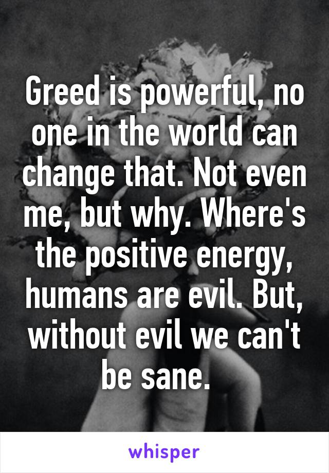 Greed is powerful, no one in the world can change that. Not even me, but why. Where's the positive energy, humans are evil. But, without evil we can't be sane.  