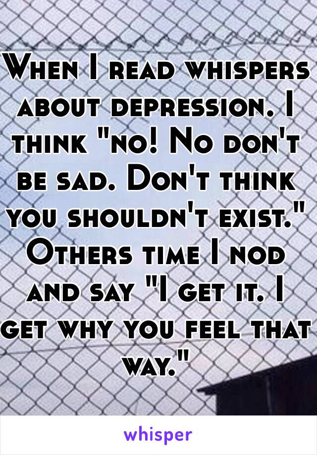 When I read whispers about depression. I think "no! No don't be sad. Don't think you shouldn't exist."
Others time I nod and say "I get it. I get why you feel that way."