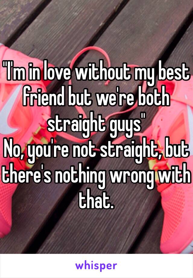 "I'm in love without my best friend but we're both straight guys"
No, you're not straight, but there's nothing wrong with that.