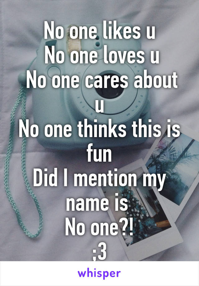 No one likes u
 No one loves u
 No one cares about u
No one thinks this is fun
Did I mention my name is 
No one?!
;3