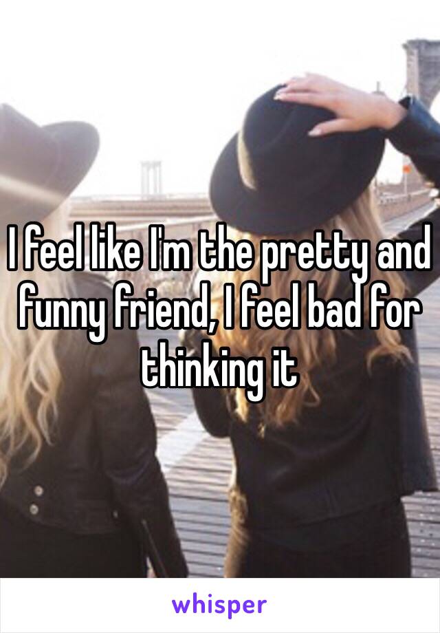 I feel like I'm the pretty and funny friend, I feel bad for thinking it