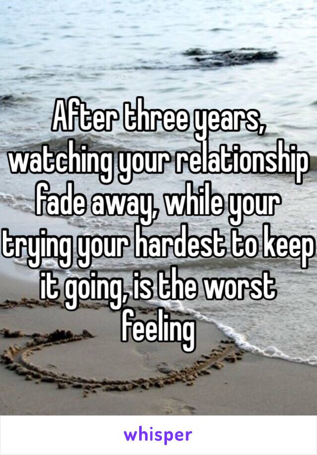 After three years, watching your relationship fade away, while your trying your hardest to keep it going, is the worst feeling 