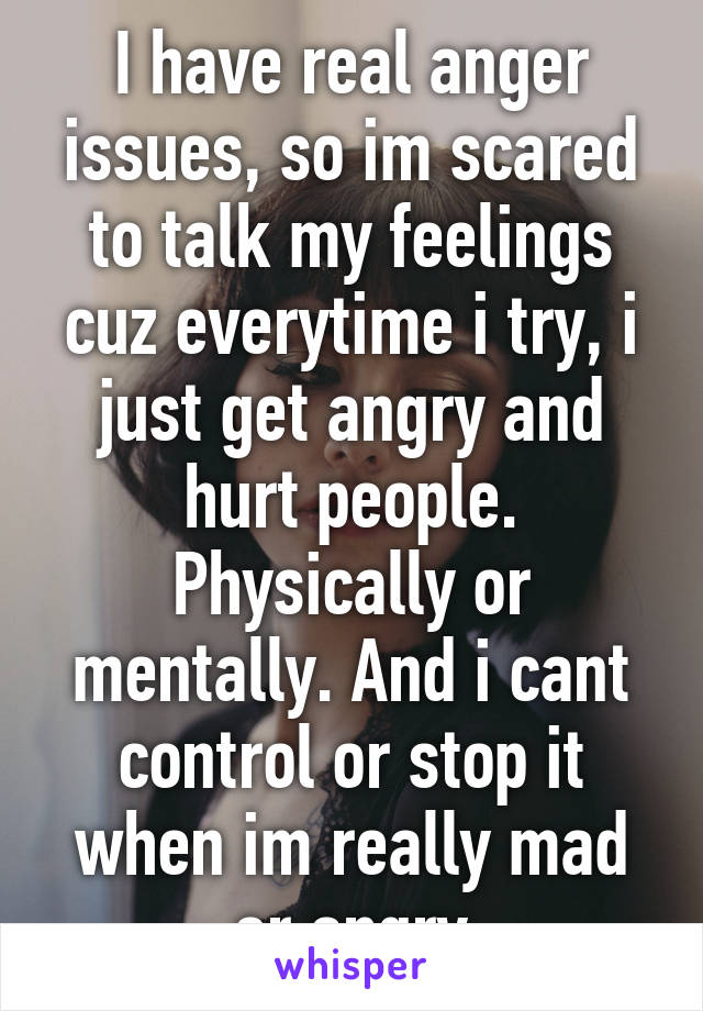 I have real anger issues, so im scared to talk my feelings cuz everytime i try, i just get angry and hurt people. Physically or mentally. And i cant control or stop it when im really mad or angry