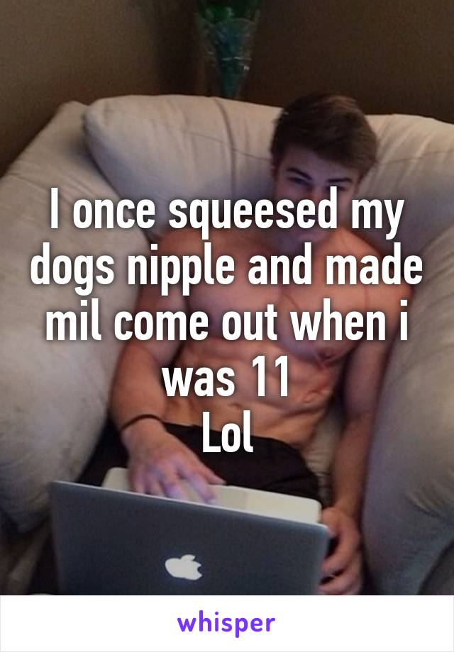 I once squeesed my dogs nipple and made mil come out when i was 11
Lol