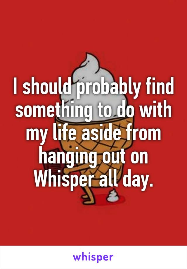 I should probably find something to do with my life aside from hanging out on Whisper all day.