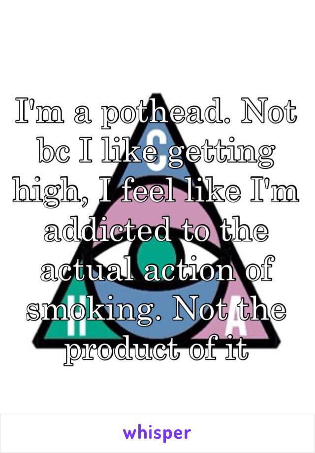 I'm a pothead. Not bc I like getting high, I feel like I'm addicted to the actual action of smoking. Not the product of it