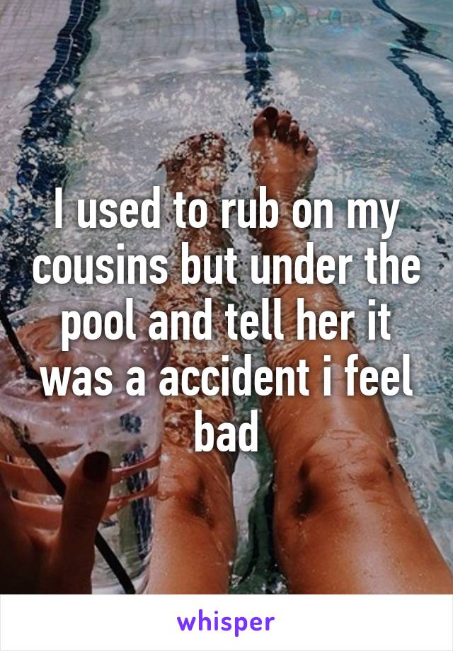 I used to rub on my cousins but under the pool and tell her it was a accident i feel bad