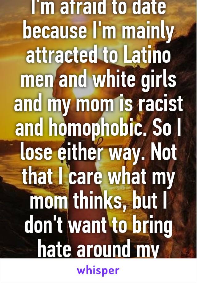 I'm afraid to date because I'm mainly attracted to Latino men and white girls and my mom is racist and homophobic. So I lose either way. Not that I care what my mom thinks, but I don't want to bring hate around my partner.