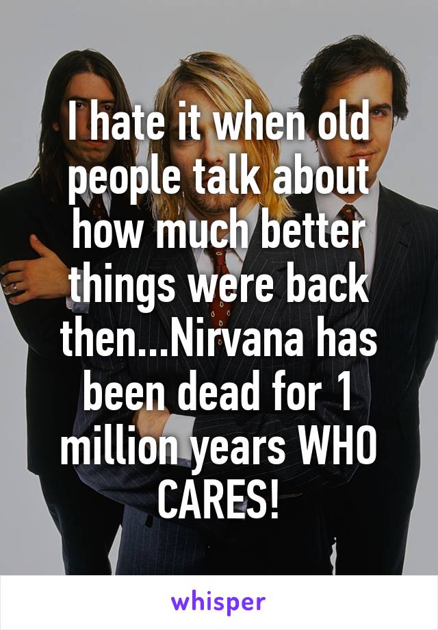 I hate it when old people talk about how much better things were back then...Nirvana has been dead for 1 million years WHO CARES!