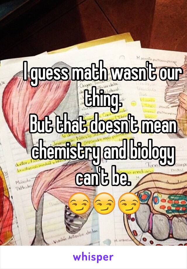 I guess math wasn't our thing. 
But that doesn't mean chemistry and biology can't be. 
😏😏😏