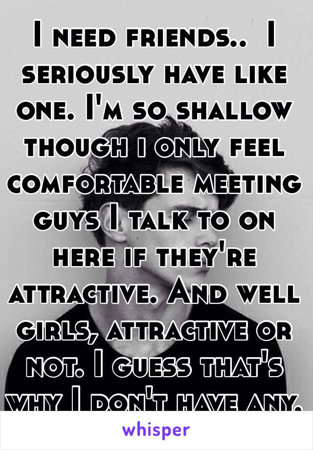 I need friends..  I seriously have like one. I'm so shallow though i only feel comfortable meeting guys I talk to on here if they're attractive. And well girls, attractive or not. I guess that's why I don't have any. 