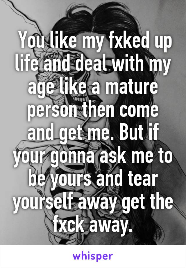  You like my fxked up life and deal with my age like a mature person then come and get me. But if your gonna ask me to be yours and tear yourself away get the fxck away.