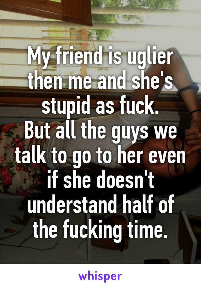 My friend is uglier then me and she's stupid as fuck.
But all the guys we talk to go to her even if she doesn't understand half of the fucking time.