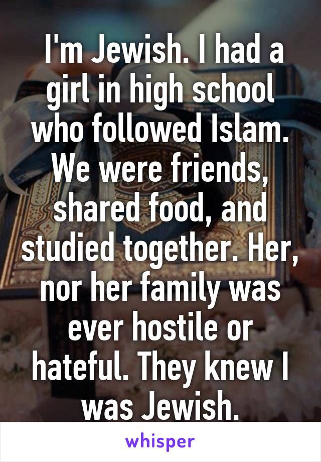  I'm Jewish. I had a girl in high school who followed Islam. We were friends, shared food, and studied together. Her, nor her family was ever hostile or hateful. They knew I was Jewish.