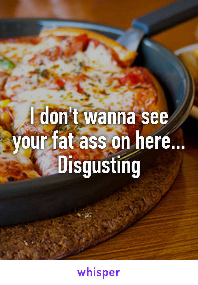 I don't wanna see your fat ass on here... Disgusting