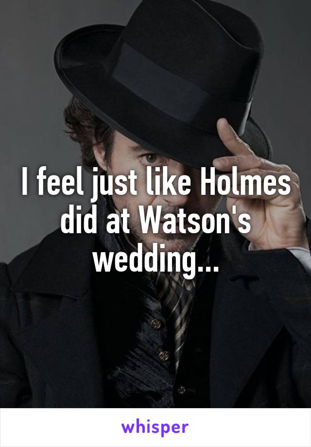 I feel just like Holmes did at Watson's wedding...