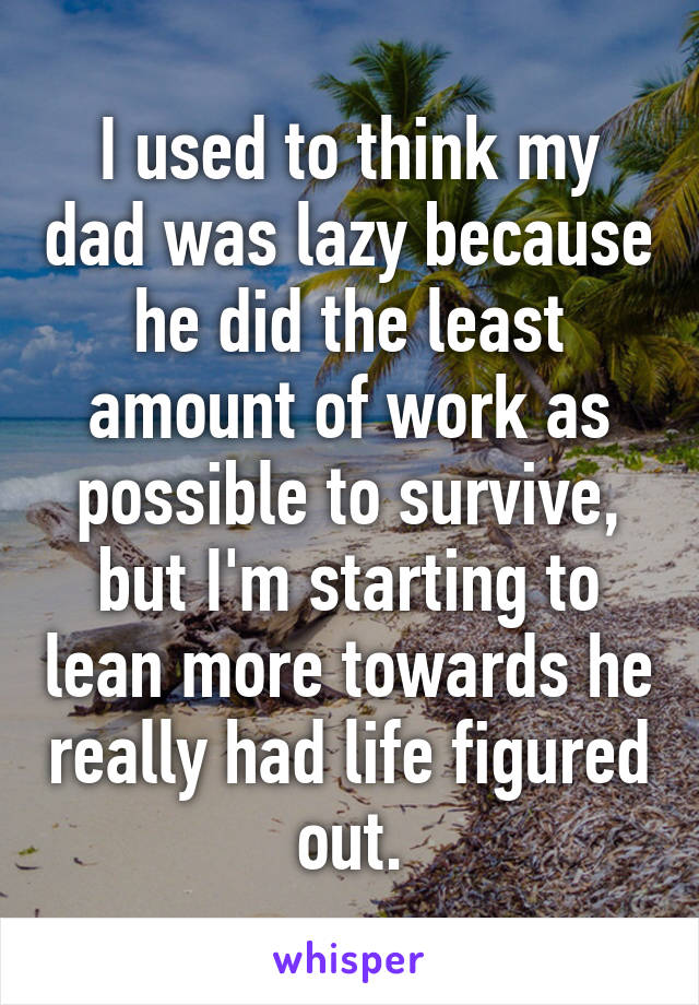 I used to think my dad was lazy because he did the least amount of work as possible to survive, but I'm starting to lean more towards he really had life figured out.