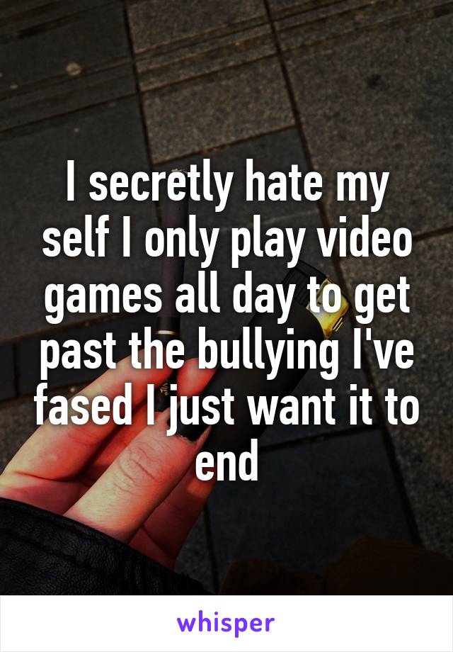 I secretly hate my self I only play video games all day to get past the bullying I've fased I just want it to end