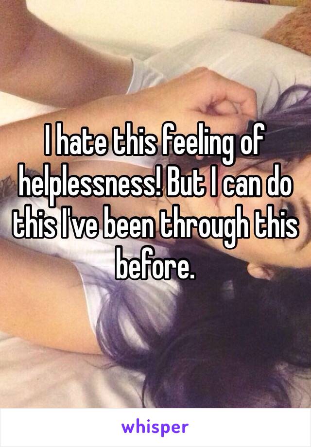 I hate this feeling of helplessness! But I can do this I've been through this before. 