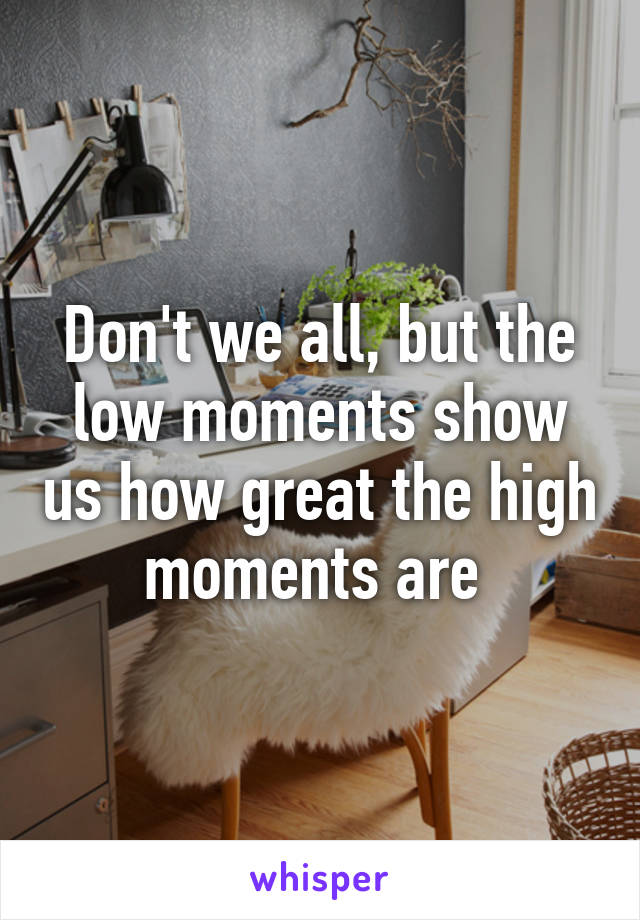 Don't we all, but the low moments show us how great the high moments are 