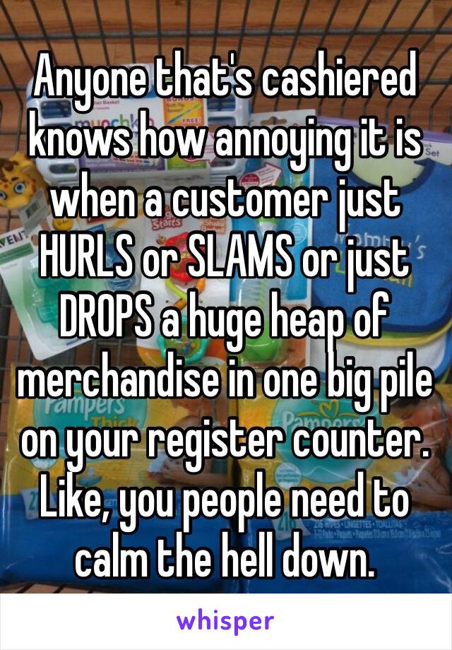 Anyone that's cashiered knows how annoying it is when a customer just HURLS or SLAMS or just DROPS a huge heap of merchandise in one big pile on your register counter.
Like, you people need to calm the hell down.