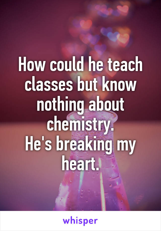 How could he teach classes but know nothing about chemistry.
He's breaking my heart.