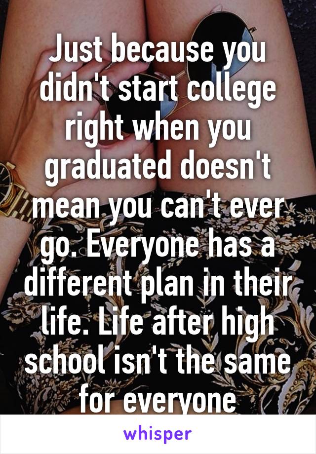 Just because you didn't start college right when you graduated doesn't mean you can't ever go. Everyone has a different plan in their life. Life after high school isn't the same for everyone