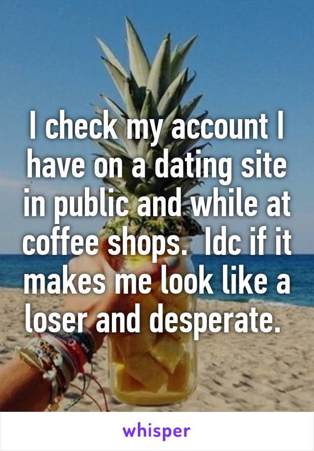 I check my account I have on a dating site in public and while at coffee shops.  Idc if it makes me look like a loser and desperate. 