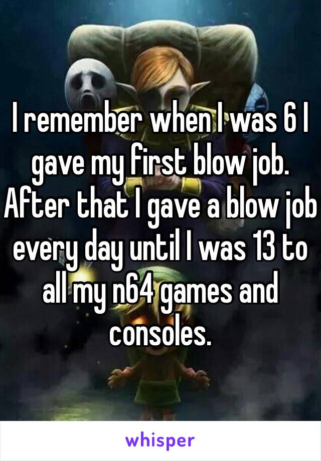 I remember when I was 6 I gave my first blow job. After that I gave a blow job every day until I was 13 to all my n64 games and consoles. 