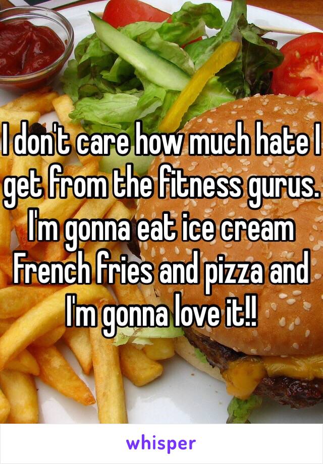 I don't care how much hate I get from the fitness gurus. I'm gonna eat ice cream French fries and pizza and I'm gonna love it!!