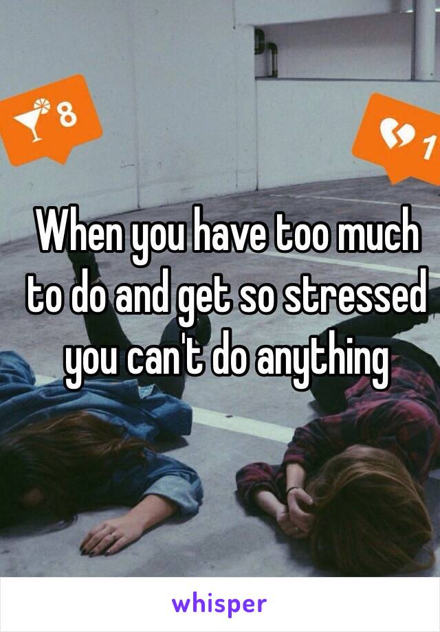 When you have too much to do and get so stressed you can't do anything 