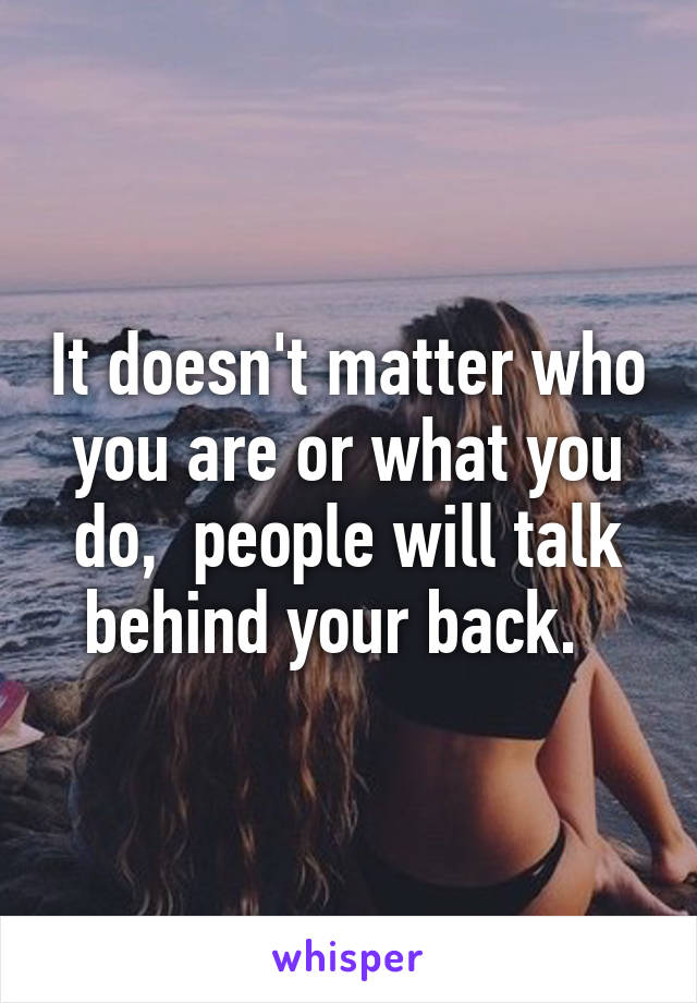 It doesn't matter who you are or what you do,  people will talk behind your back.  