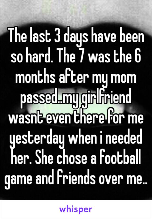 The last 3 days have been so hard. The 7 was the 6 months after my mom passed..my girlfriend wasnt even there for me yesterday when i needed her. She chose a football game and friends over me..