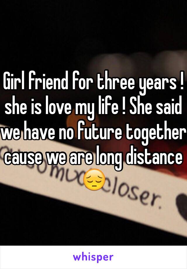 Girl friend for three years ! she is love my life ! She said we have no future together cause we are long distance 😔