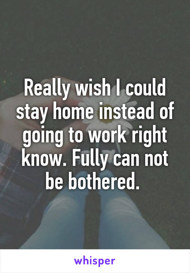 Really wish I could stay home instead of going to work right know. Fully can not be bothered. 