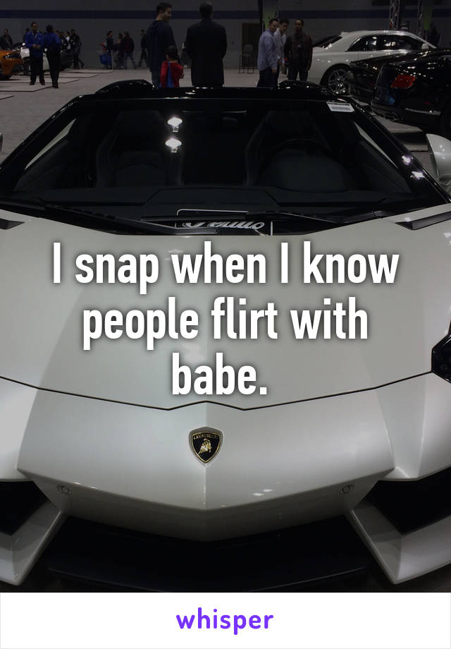 I snap when I know people flirt with babe. 