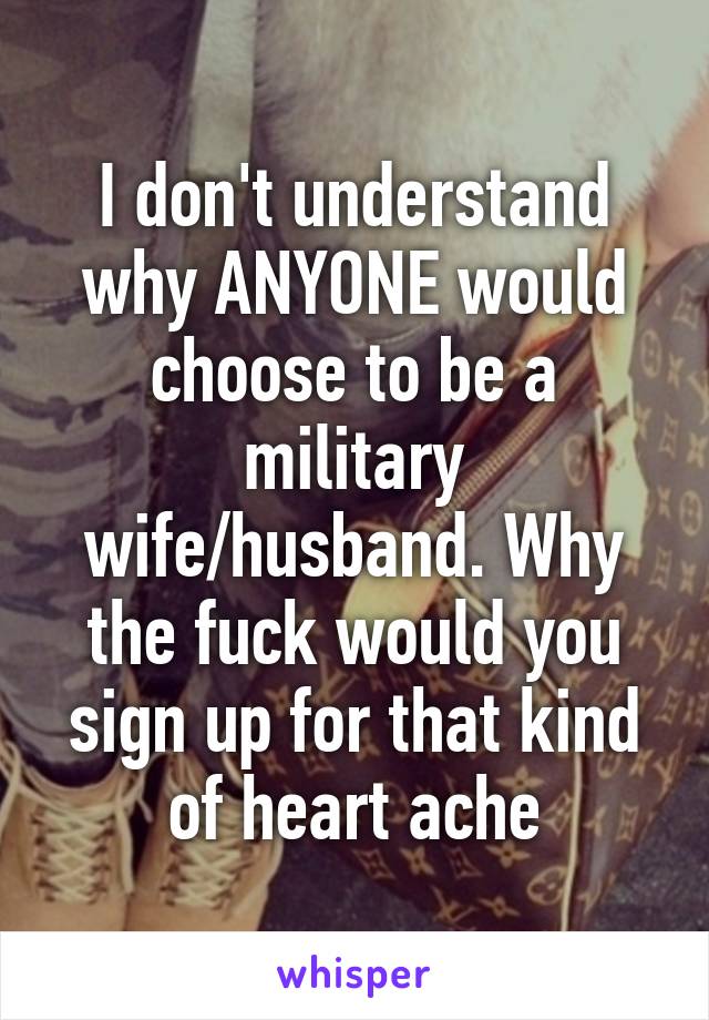 I don't understand why ANYONE would choose to be a military wife/husband. Why the fuck would you sign up for that kind of heart ache