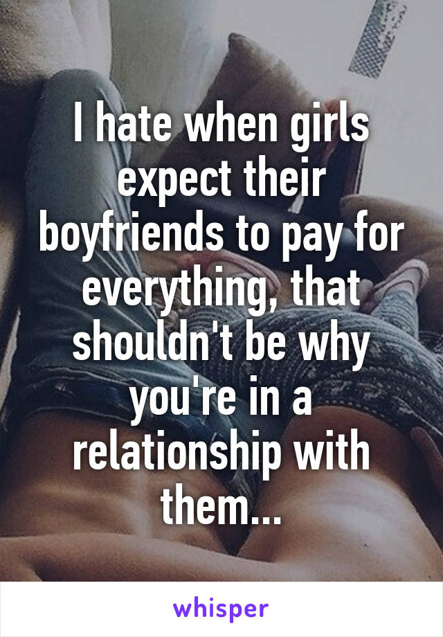 I hate when girls expect their boyfriends to pay for everything, that shouldn't be why you're in a relationship with them...