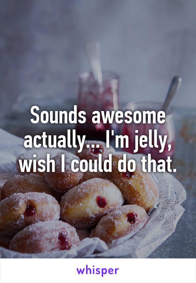 Sounds awesome actually... I'm jelly, wish I could do that.