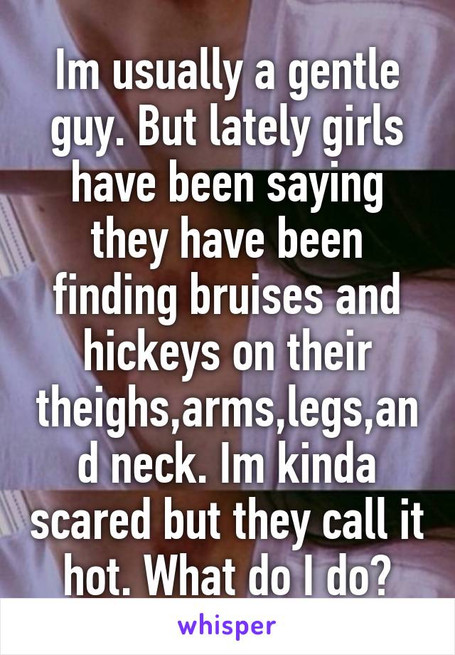 Im usually a gentle guy. But lately girls have been saying they have been finding bruises and hickeys on their theighs,arms,legs,and neck. Im kinda scared but they call it hot. What do I do?